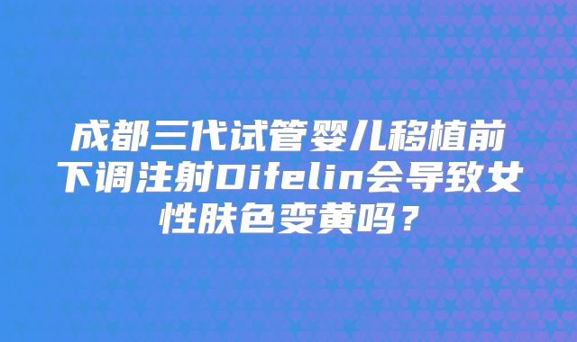 成都三代试管婴儿移植前下调注射Difelin会导致女性肤色变黄吗？