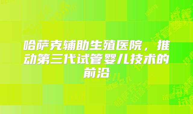 哈萨克辅助生殖医院,推动第三代试管婴儿技术的前沿