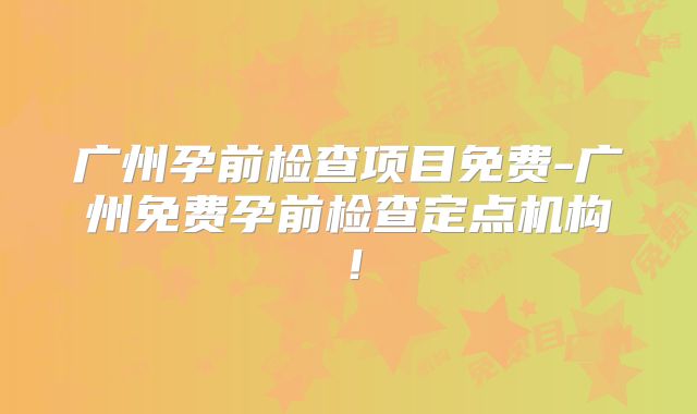 广州孕前检查项目免费-广州免费孕前检查定点机构!