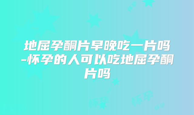 地屈孕酮片早晚吃一片吗-怀孕的人可以吃地屈孕酮片吗