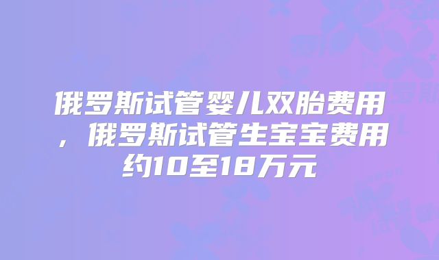 俄罗斯试管婴儿双胎费用,俄罗斯试管生宝宝费用约10至18万元