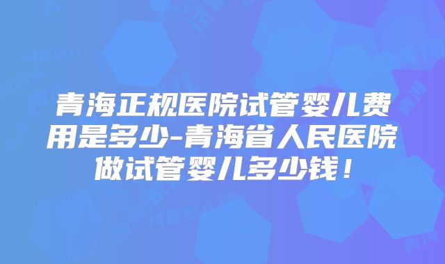 青海正规医院试管婴儿费用是多少-青海省人民医院做试管婴儿多少钱！