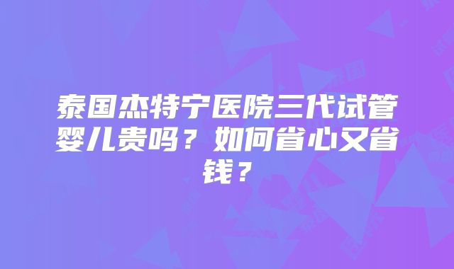 泰国杰特宁医院三代试管婴儿贵吗？如何省心又省钱？