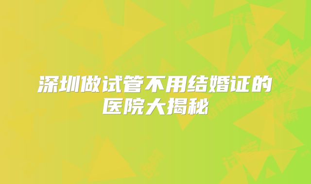 深圳做试管不用结婚证的医院大揭秘