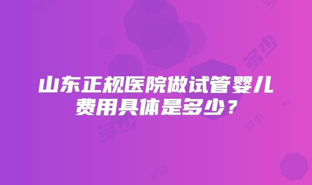 山东正规医院做试管婴儿费用具体是多少？
