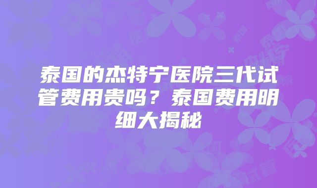 泰国的杰特宁医院三代试管费用贵吗？泰国费用明细大揭秘