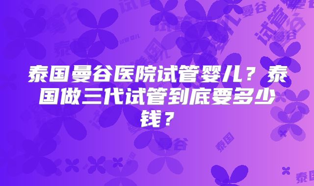 泰国曼谷医院试管婴儿?泰国做三代试管到底要多少钱?