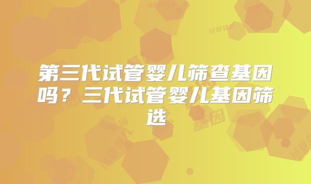 第三代试管婴儿筛查基因吗?三代试管婴儿基因筛选