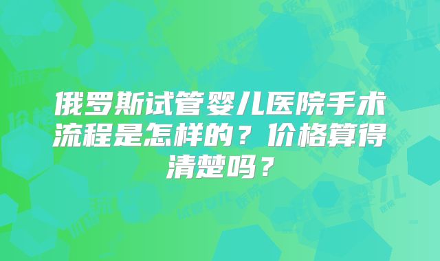 俄罗斯试管婴儿医院手术流程是怎样的?价格算得清楚吗?
