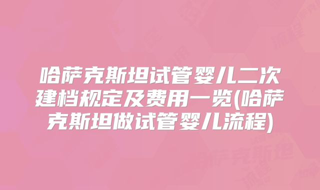 哈萨克斯坦试管婴儿二次建档规定及费用一览(哈萨克斯坦做试管婴儿流程)