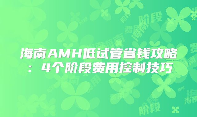 海南AMH低试管省钱攻略:4个阶段费用控制技巧
