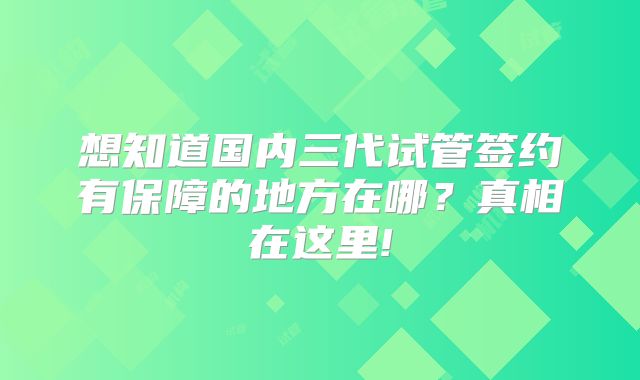 想知道国内三代试管签约有保障的地方在哪?真相在这里!
