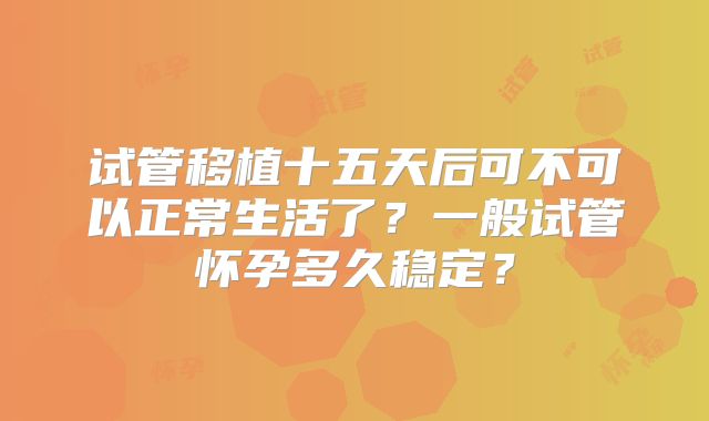 试管移植十五天后可不可以正常生活了？一般试管怀孕多久稳定？