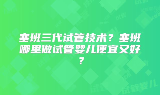 塞班三代试管技术?塞班哪里做试管婴儿便宜又好?