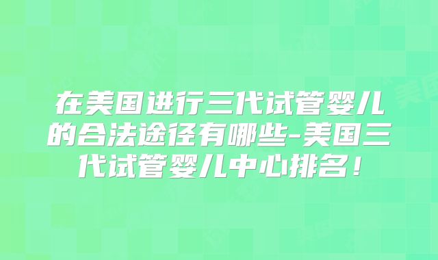 在美国进行三代试管婴儿的合法途径有哪些-美国三代试管婴儿中心排名!