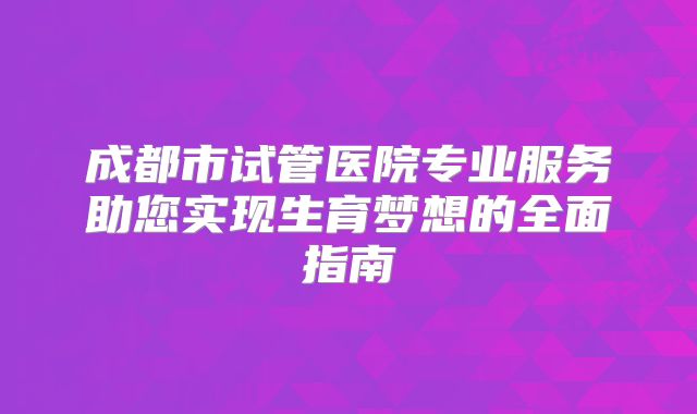成都市试管医院专业服务助您实现生育梦想的全面指南