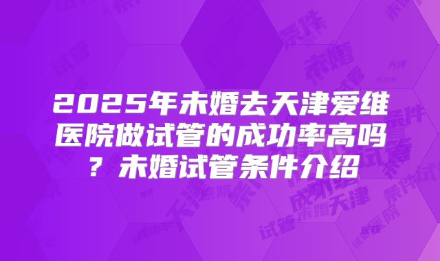 2025年未婚去天津爱维医院做试管的成功率高吗?未婚试管条件介绍