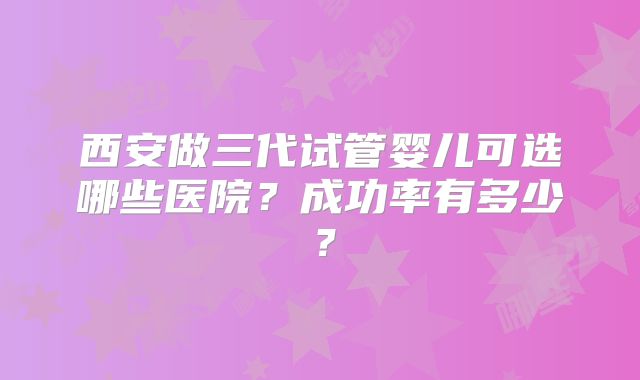 西安做三代试管婴儿可选哪些医院?成功率有多少?