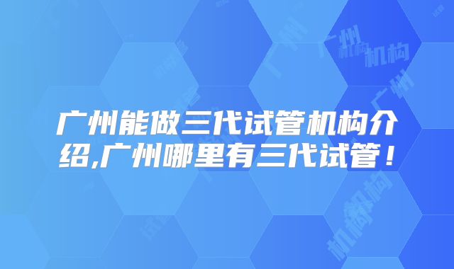 广州能做三代试管机构介绍,广州哪里有三代试管!