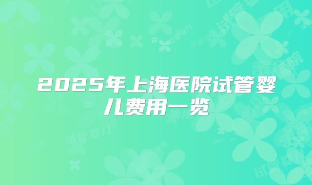 2025年上海医院试管婴儿费用一览