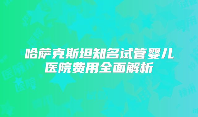 哈萨克斯坦知名试管婴儿医院费用全面解析