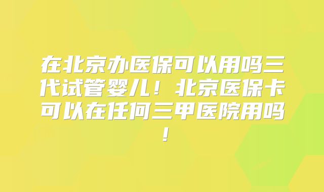 在北京办医保可以用吗三代试管婴儿！北京医保卡可以在任何三甲医院用吗！