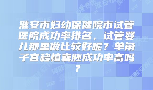 淮安市妇幼保健院市试管医院成功率排名，试管婴儿那里做比较好呢？单角子宫移植囊胚成功率高吗？