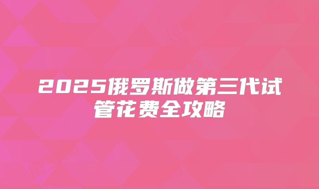 2025俄罗斯做第三代试管花费全攻略