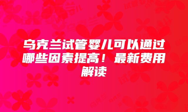 乌克兰试管婴儿可以通过哪些因素提高！最新费用解读