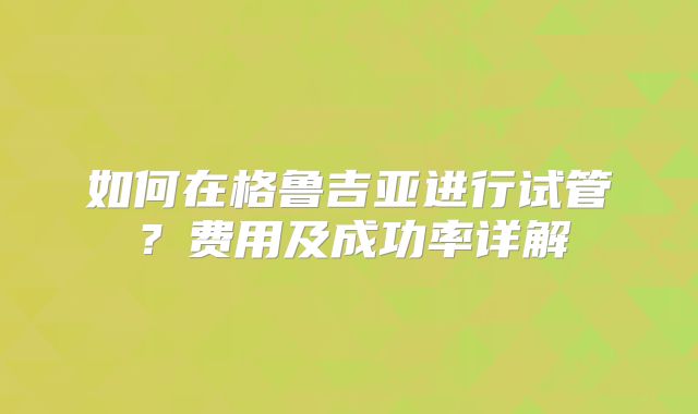 如何在格鲁吉亚进行试管?费用及成功率详解