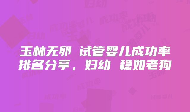 玉林无卵�试管婴儿成功率排名分享，妇幼 稳如老狗