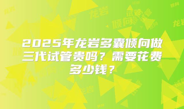 2025年龙岩多囊倾向做三代试管贵吗？需要花费多少钱？