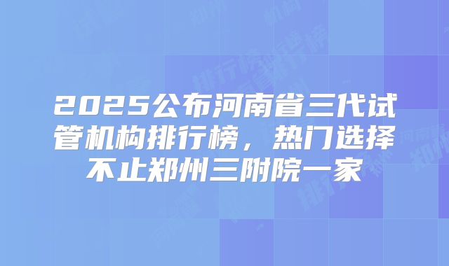 2025公布河南省三代试管机构排行榜，热门选择不止郑州三附院一家
