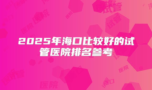 2025年海口比较好的试管医院排名参考