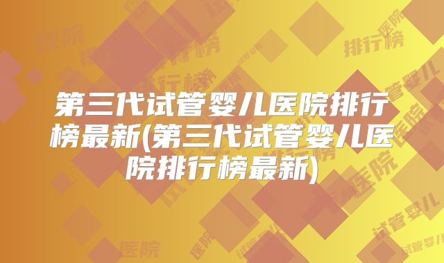 第三代试管婴儿医院排行榜最新(第三代试管婴儿医院排行榜最新)