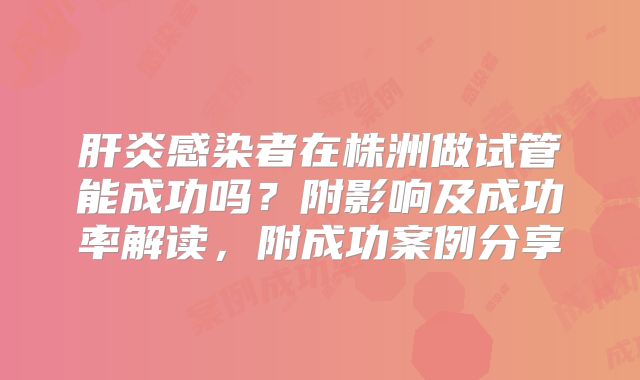 肝炎感染者在株洲做试管能成功吗？附影响及成功率解读，附成功案例分享