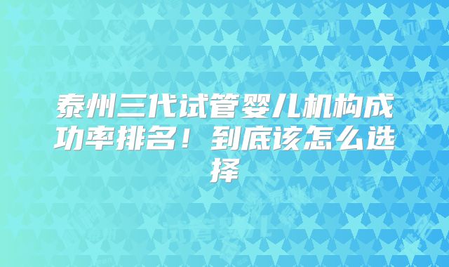 泰州三代试管婴儿机构成功率排名！到底该怎么选择