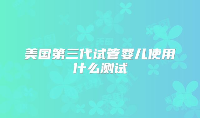 美国第三代试管婴儿使用什么测试