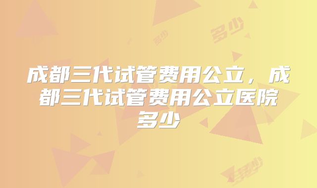 成都三代试管费用公立，成都三代试管费用公立医院多少