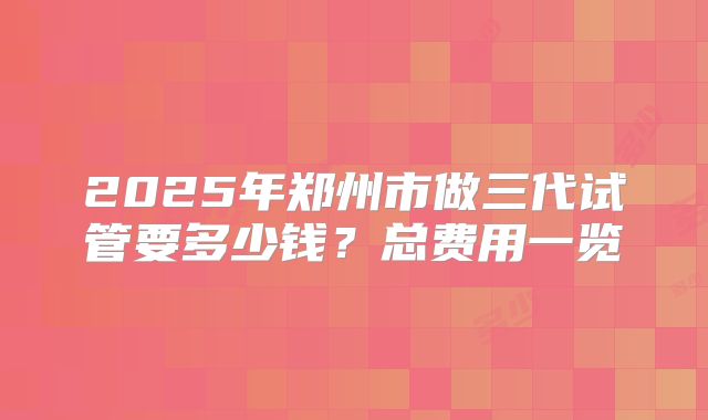 2025年郑州市做三代试管要多少钱？总费用一览