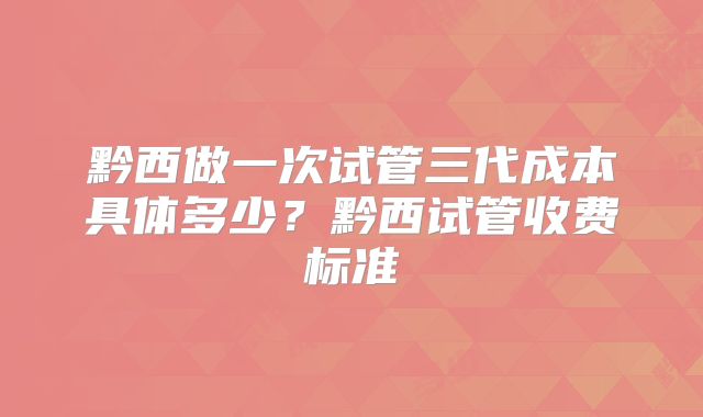 黔西做一次试管三代成本具体多少？黔西试管收费标准