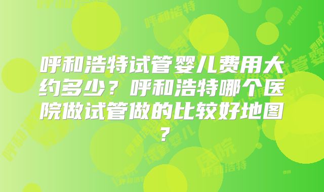 呼和浩特试管婴儿费用大约多少？呼和浩特哪个医院做试管做的比较好地图？