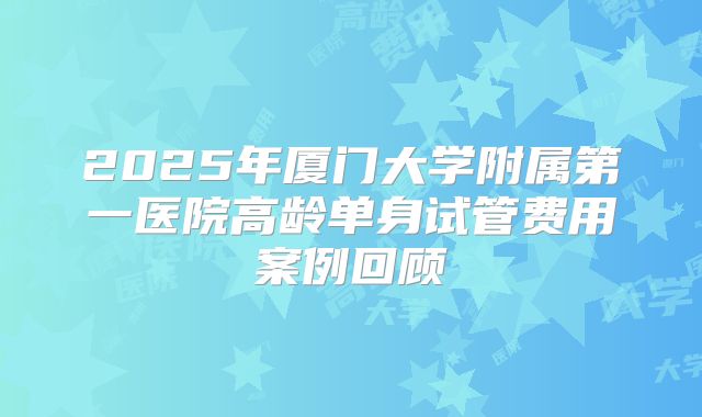 2025年厦门大学附属第一医院高龄单身试管费用案例回顾