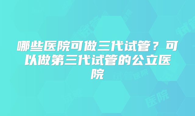 哪些医院可做三代试管?可以做第三代试管的公立医院