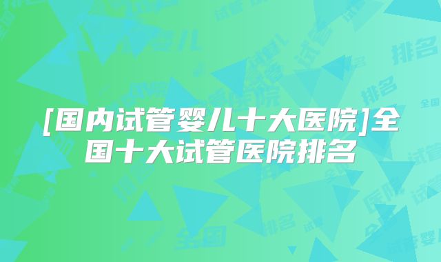 [国内试管婴儿十大医院]全国十大试管医院排名
