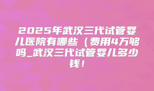 2025年武汉三代试管婴儿医院有哪些（费用4万够吗_武汉三代试管婴儿多少钱！
