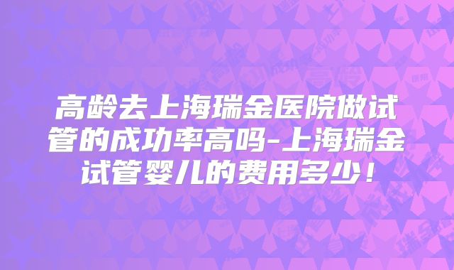 高龄去上海瑞金医院做试管的成功率高吗-上海瑞金试管婴儿的费用多少！