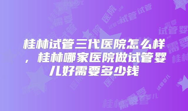 桂林试管三代医院怎么样,桂林哪家医院做试管婴儿好需要多少钱