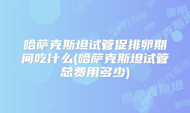哈萨克斯坦试管促排卵期间吃什么(哈萨克斯坦试管总费用多少)