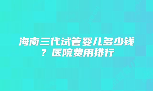 海南三代试管婴儿多少钱？医院费用排行